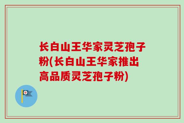长白山王华家灵芝孢子粉(长白山王华家推出高品质灵芝孢子粉)