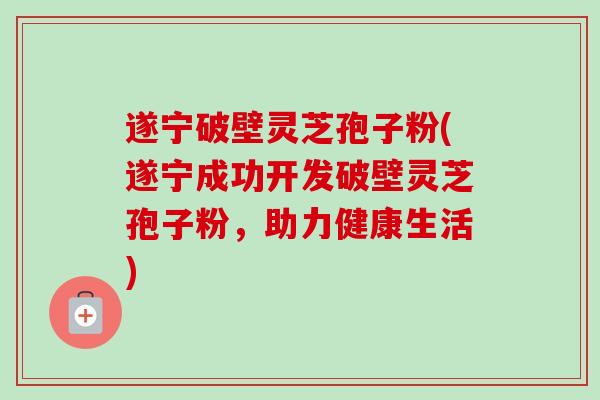 遂宁破壁灵芝孢子粉(遂宁成功开发破壁灵芝孢子粉，助力健康生活)