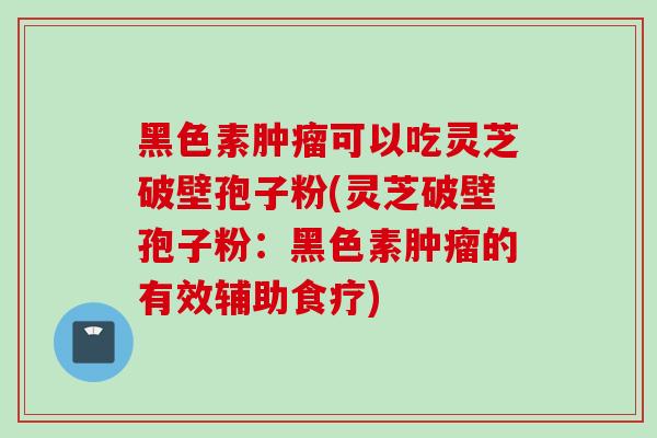 黑色素肿瘤可以吃灵芝破壁孢子粉(灵芝破壁孢子粉：黑色素肿瘤的有效辅助食疗)