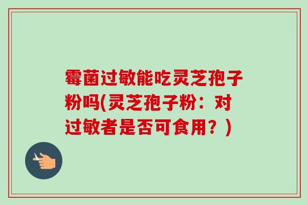 霉菌过敏能吃灵芝孢子粉吗(灵芝孢子粉：对过敏者是否可食用？)