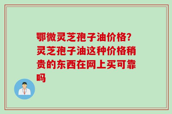 鄂微灵芝孢子油价格？灵芝孢子油这种价格稍贵的东西在网上买可靠吗