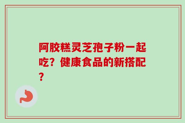 阿胶糕灵芝孢子粉一起吃？健康食品的新搭配？