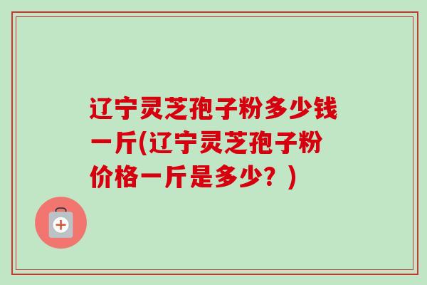 辽宁灵芝孢子粉多少钱一斤(辽宁灵芝孢子粉价格一斤是多少？)