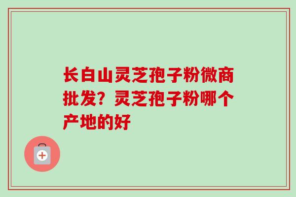 长白山灵芝孢子粉微商批发？灵芝孢子粉哪个产地的好