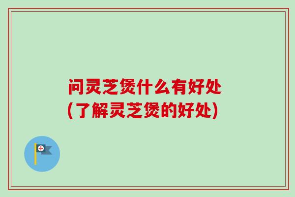 问灵芝煲什么有好处 (了解灵芝煲的好处)