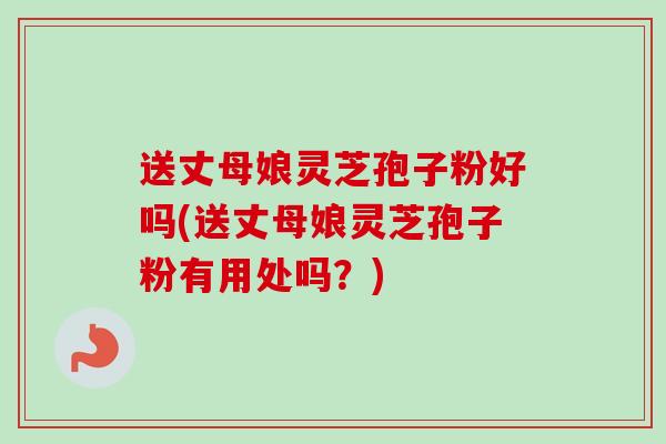 送丈母娘灵芝孢子粉好吗(送丈母娘灵芝孢子粉有用处吗？)
