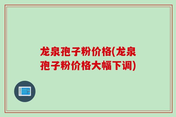 龙泉孢子粉价格(龙泉孢子粉价格大幅下调)