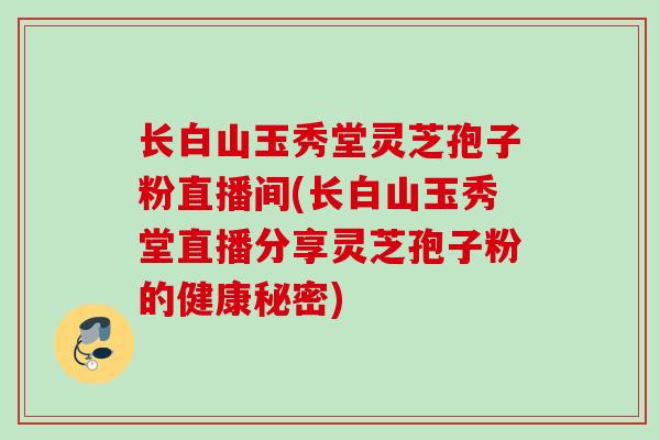长白山玉秀堂灵芝孢子粉直播间(长白山玉秀堂直播分享灵芝孢子粉的健康秘密)