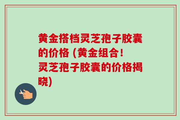 黄金搭档灵芝孢子胶囊的价格 (黄金组合！灵芝孢子胶囊的价格揭晓)