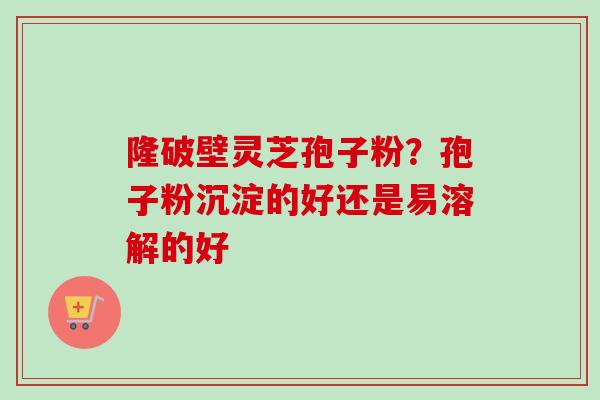隆破壁灵芝孢子粉？孢子粉沉淀的好还是易溶解的好