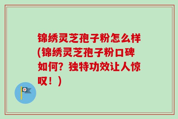 锦绣灵芝孢子粉怎么样(锦绣灵芝孢子粉口碑如何？独特功效让人惊叹！)