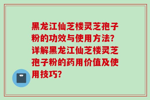 黑龙江仙芝楼灵芝孢子粉的功效与使用方法？详解黑龙江仙芝楼灵芝孢子粉的药用价值及使用技巧？
