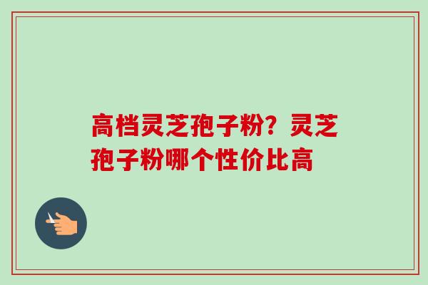 高档灵芝孢子粉？灵芝孢子粉哪个性价比高