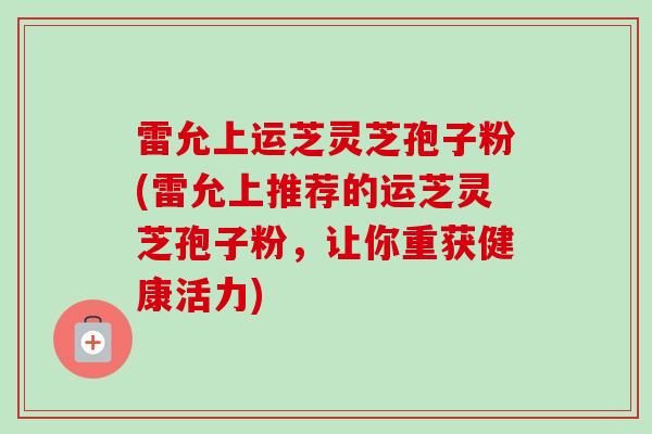 雷允上运芝灵芝孢子粉(雷允上推荐的运芝灵芝孢子粉，让你重获健康活力)