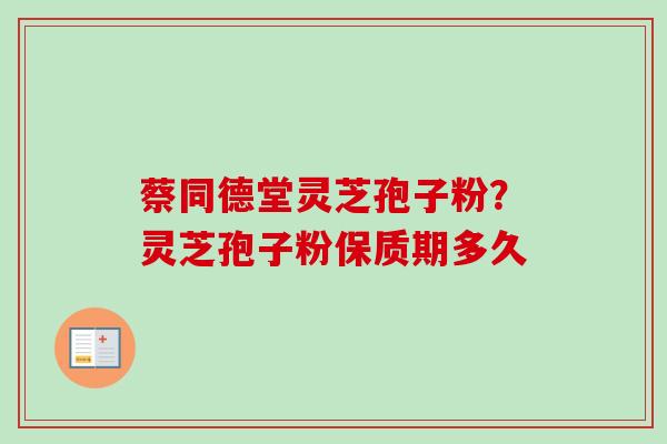 蔡同德堂灵芝孢子粉？灵芝孢子粉保质期多久