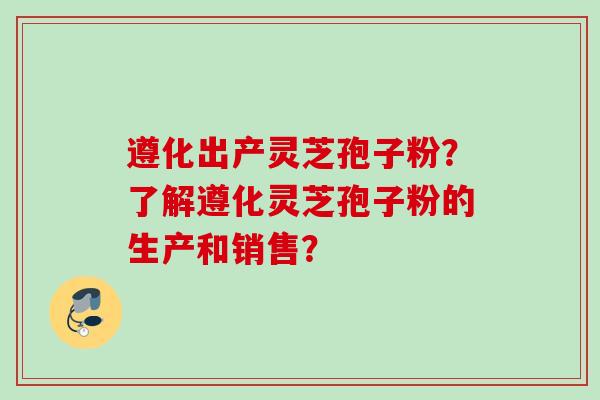 遵化出产灵芝孢子粉？了解遵化灵芝孢子粉的生产和销售？