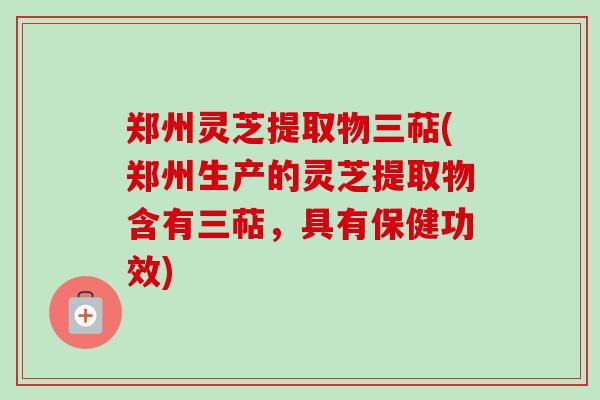 郑州灵芝提取物三萜(郑州生产的灵芝提取物含有三萜,具有保健功效) 郑州灵芝提取物三萜(郑州生产的灵芝提取物含有三萜,具有保健功效)