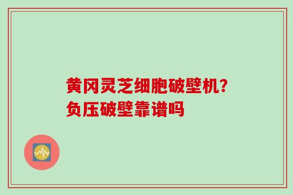 黄冈灵芝细胞破壁机?负压破壁靠谱吗 黄冈灵芝细胞破壁机?负压破壁靠谱吗