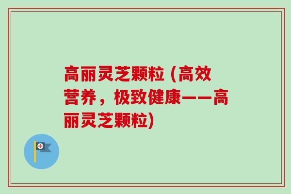 高丽灵芝颗粒 (高效营养，极致健康——高丽灵芝颗粒)