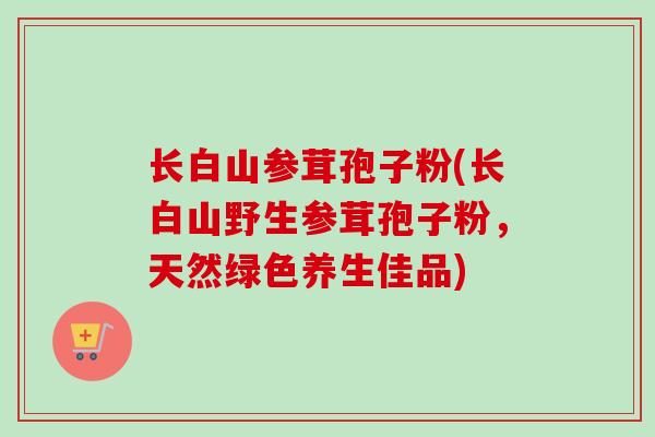 长白山参茸孢子粉(长白山野生参茸孢子粉，天然绿色养生佳品)