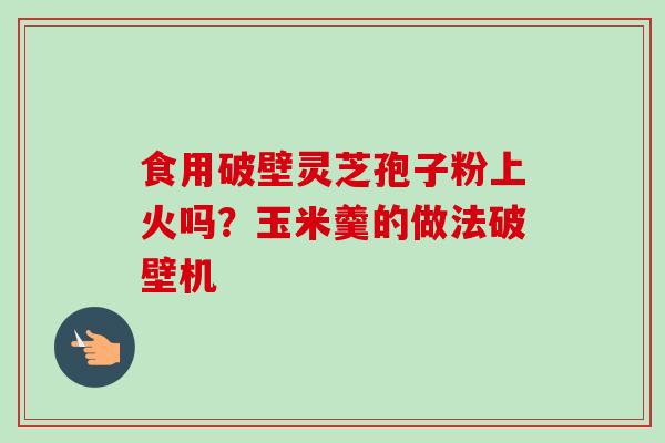 食用破壁灵芝孢子粉上火吗?玉米羹的做法破壁机 食用破壁灵芝孢子粉上火吗?玉米羹的做法破壁机
