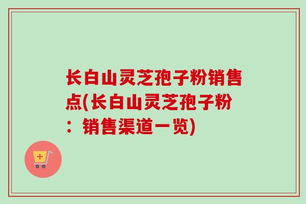 长白山灵芝孢子粉销售点(长白山灵芝孢子粉：销售渠道一览)