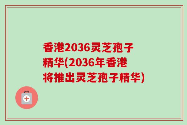 香港2036灵芝孢子精华(2036年香港将推出灵芝孢子精华)