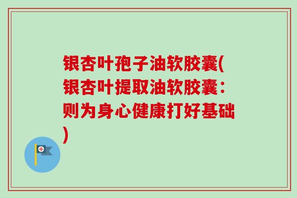 银杏叶孢子油软胶囊(银杏叶提取油软胶囊：则为身心健康打好基础)