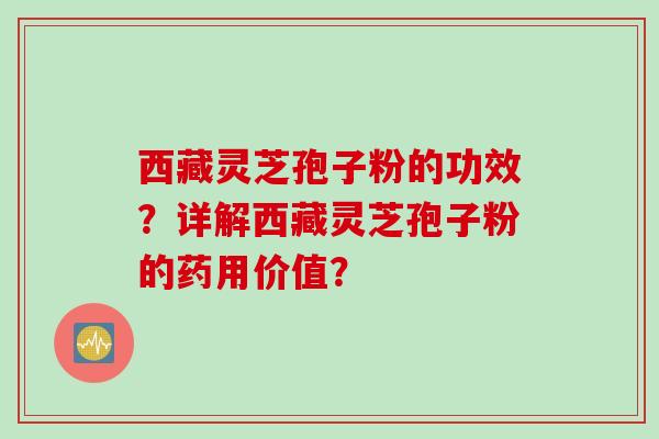 西藏灵芝孢子粉的功效？详解西藏灵芝孢子粉的药用价值？