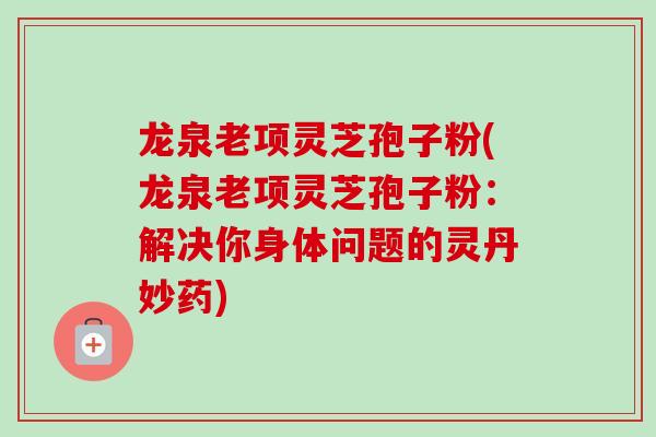 龙泉老项灵芝孢子粉(龙泉老项灵芝孢子粉：解决你身体问题的灵丹妙药)