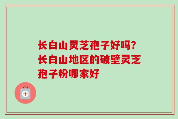长白山灵芝孢子好吗？长白山地区的破壁灵芝孢子粉哪家好