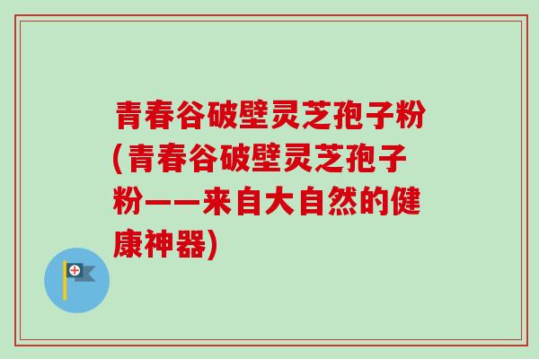 青春谷破壁灵芝孢子粉(青春谷破壁灵芝孢子粉——来自大自然的健康神器) 青春谷破壁灵芝孢子粉(青春谷破壁灵芝孢子粉——来自大自然的健康神器)