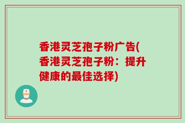 香港灵芝孢子粉广告(香港灵芝孢子粉：提升健康的最佳选择)