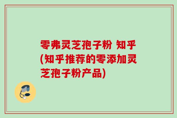 零弗灵芝孢子粉 知乎(知乎推荐的零添加灵芝孢子粉产品)