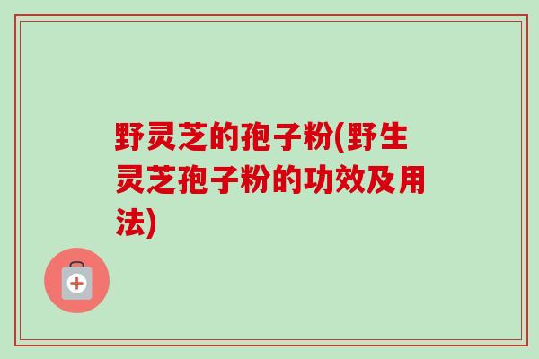 野灵芝的孢子粉(野生灵芝孢子粉的功效及用法)