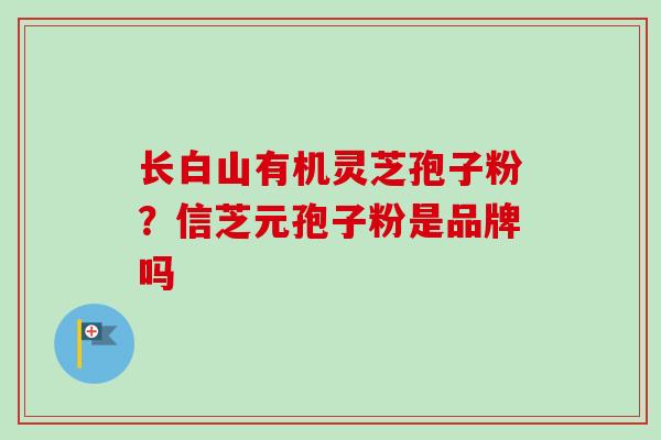 长白山有机灵芝孢子粉?信芝元孢子粉是品牌吗 长白山有机灵芝孢子粉?信芝元孢子粉是品牌吗