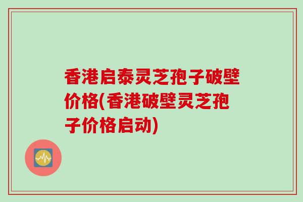 香港启泰灵芝孢子破壁价格(香港破壁灵芝孢子价格启动)