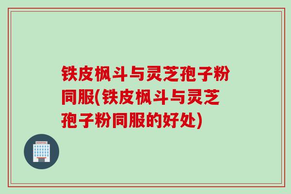 铁皮枫斗与灵芝孢子粉同服(铁皮枫斗与灵芝孢子粉同服的好处)