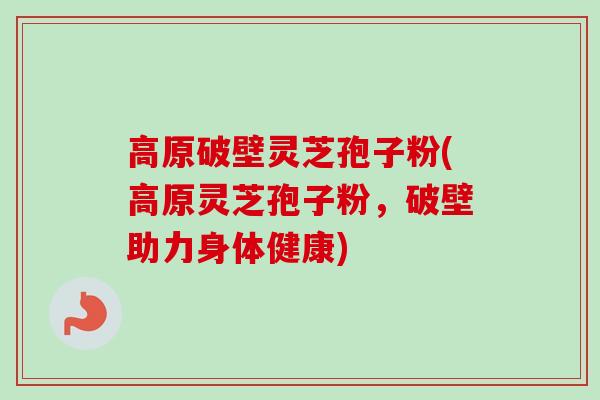 高原破壁灵芝孢子粉(高原灵芝孢子粉，破壁助力身体健康)