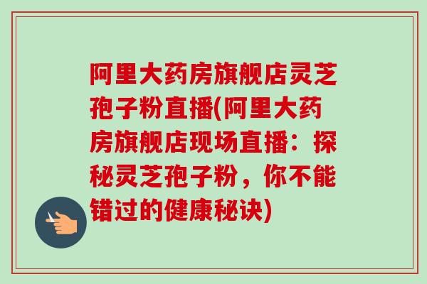 阿里大药房旗舰店灵芝孢子粉直播(阿里大药房旗舰店现场直播:探秘灵芝孢子粉,你不能错过的健康秘诀) 阿里大药房旗舰店灵芝孢子粉直播(阿里大药房旗舰店现场直播:探秘灵芝孢子粉,你不能错过的健康秘诀)