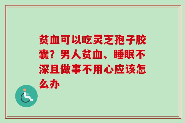 贫血可以吃灵芝孢子胶囊？男人贫血、睡眠不深且做事不用心应该怎么办