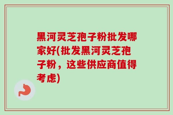 黑河灵芝孢子粉批发哪家好(批发黑河灵芝孢子粉，这些供应商值得考虑)