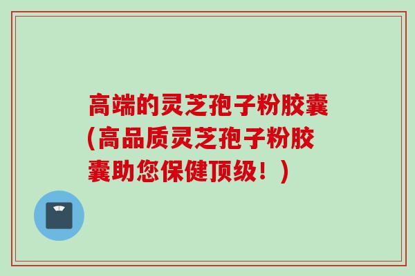 高端的灵芝孢子粉胶囊(高品质灵芝孢子粉胶囊助您保健！)