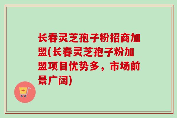长春灵芝孢子粉招商加盟(长春灵芝孢子粉加盟项目优势多，市场前景广阔)