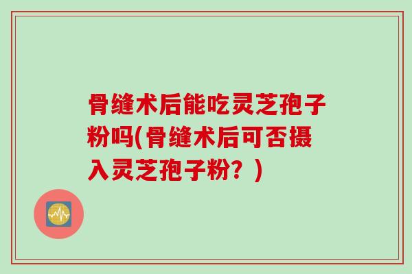 骨缝术后能吃灵芝孢子粉吗(骨缝术后可否摄入灵芝孢子粉？)