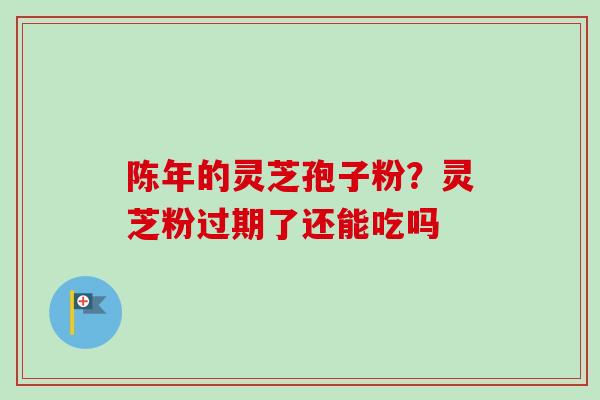 陈年的灵芝孢子粉？灵芝粉过期了还能吃吗