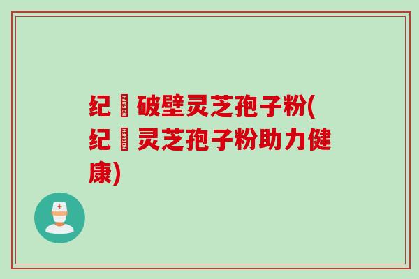 纪溝破壁灵芝孢子粉(纪溝灵芝孢子粉助力健康)
