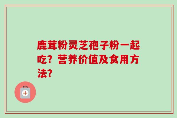 鹿茸粉灵芝孢子粉一起吃？营养价值及食用方法？