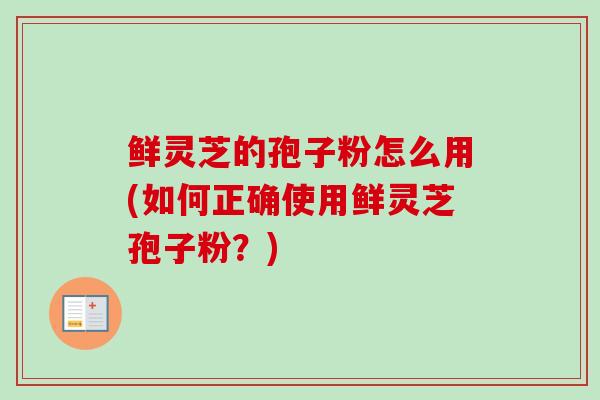 鲜灵芝的孢子粉怎么用(如何正确使用鲜灵芝孢子粉?) 鲜灵芝的孢子粉怎么用(如何正确使用鲜灵芝孢子粉?)
