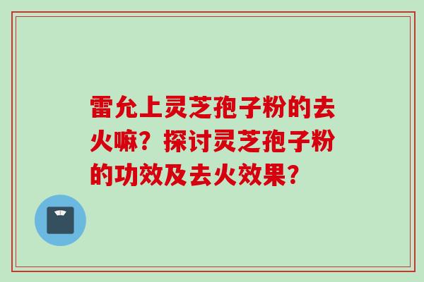 雷允上灵芝孢子粉的去火嘛？探讨灵芝孢子粉的功效及去火效果？